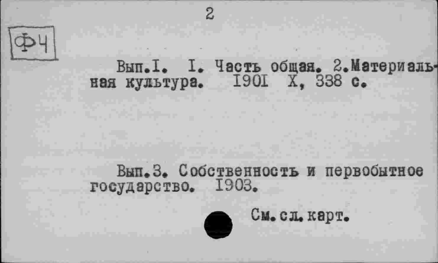 ﻿2
И
Вып.1. I. Часть общая. 2.Материальная культура. 1901 X, 338 с.
Вып.З. Собственность и первобытное государство. 1903.
См. с л. карт.